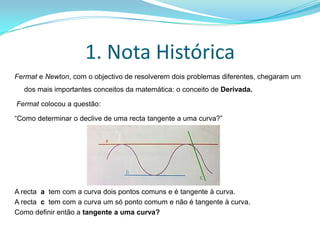 1. Nota HistóricaFermat e Newton, com o objectivo de resolverem dois problemas diferentes, chegaram um dos mais importantes conceitos da matemática: o conceito de Derivada. Fermat colocou a questão:“Como determinar o declive de uma recta tangente a uma curva?”A recta  a  tem com a curva dois pontos comuns e é tangente à curva.A recta  c  tem com a curva um só ponto comum e não é tangente à curva.Como definir então a tangente a uma curva?