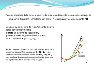 Fermat pretendia determinar o declive de uma recta tangente a um ponto qualquer de uma curva. Para isso, considerou um ponto  P  de uma curva e uma secante PQ. Concluiu que o declive da recta tangente à curvapodia ser calculado como o limite do declive da secante PQquando o ponto  Q, percorrendo a curva, se aproxima de  P (Q1, Q2, Q3,…)Se P é um ponto fixo e que um ponto se aproxima de Pocupando as posições sucessivas Q1, Q2, Q3,…, as  secantes terão as posições dadas por PQ1, PQ2, PQ3,… e os declives dessas rectas secantes ficarão cada vez mais próximas do declive da recta tangente.   .