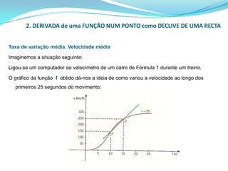 2. DERIVADA de uma FUNÇÃO NUM PONTO como DECLIVE DE UMA RECTATaxa de variação média. Velocidade médiaImaginemos a situação seguinte:Ligou-se um computador ao velocímetro de um carro de Fórmula 1 durante um treino. O gráfico da função fobtido dá-nos a ideia de como variou a velocidade ao longo dos primeiros 25 segundos do movimento: 