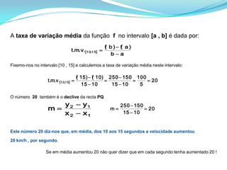 A taxa de variação média da função  f  no intervalo [a , b] é dada por:Fixemo-nos no intervalo [10 , 15] e calculemos a taxa de variação média neste intervalo:O número  20 também é o declive da recta PQ Este número 20 diz-nos que, em média, dos 10 aos 15 segundos a velocidade aumentou 20 km/h , por segundo. 		Se em média aumentou 20 não quer dizer que em cada segundo tenha aumentado 20 !