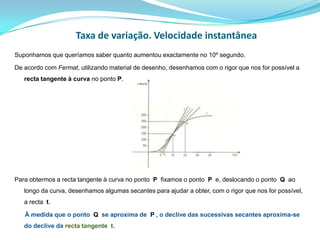 Taxa de variação. Velocidade instantâneaSuponhamos que queríamos saber quanto aumentou exactamente no 10º segundo. De acordo com Fermat, utilizando material de desenho, desenhamos com o rigor que nos for possível a recta tangente à curva no ponto P.Para obtermos a recta tangente à curva no ponto  P  fixamos o ponto  P  e, deslocando o ponto  Q  ao longo da curva, desenhamos algumas secantes para ajudar a obter, com o rigor que nos for possível, a recta  t.      À medida que o ponto  Q  se aproxima de  P , o declive das sucessivas secantes aproxima-se do declive da recta tangente  t.