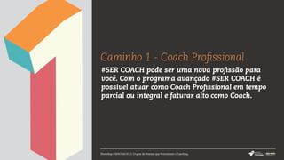 Caminho 1 - Coach Profissional
Workshop #SERCOACH | 5 Grupos de Pessoas que Procuraram o Coaching
#SER COACH pode ser uma nova profissão para
você. Com o programa avançado #SER COACH é
possível atuar como Coach Profissional em tempo
parcial ou integral e faturar alto como Coach.
 