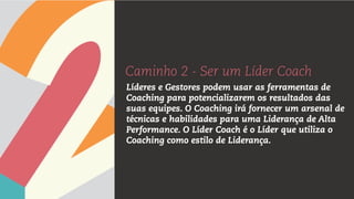 Caminho 2 - Ser um Líder Coach
Líderes e Gestores podem usar as ferramentas de
Coaching para potencializarem os resultados das
suas equipes. O Coaching irá fornecer um arsenal de
técnicas e habilidades para uma Liderança de Alta
Performance. O Líder Coach é o Líder que utiliza o
Coaching como estilo de Liderança.
 