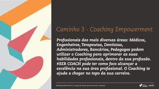 Workshop #SERCOACH | 5 Grupos de Pessoas que Procuraram o Coaching
Caminho 3 - Coaching Empowerment
Profissionais das mais diversas áreas: Médicos,
Engenheiros, Terapeutas, Dentistas,
Administradores, Bancários, Pedagogos podem
utilizar o Coaching para aprimorar as suas
habilidades profissionais, dentro da sua profissão.
#SER COACH pode ter como foco alcançar a
excelência na sua área profissional. O Coaching te
ajuda a chegar no topo da sua carreira.
 