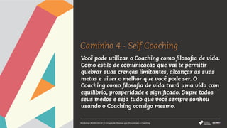 Caminho 4 - Self Coaching
Workshop #SERCOACH | 5 Grupos de Pessoas que Procuraram o Coaching
Você pode utilizar o Coaching como filosofia de vida.
Como estilo de comunicação que vai te permitir
quebrar suas crenças limitantes, alcançar as suas
metas e viver o melhor que você pode ser. O
Coaching como filosofia de vida trará uma vida com
equilíbrio, prosperidade e significado. Supre todos
seus medos e seja tudo que você sempre sonhou
usando o Coaching consigo mesmo.
 