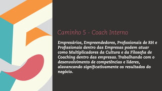 Caminho 5 - Coach Interno
Empresários, Empreendedores, Profissionais de RH e
Profissionais dentro das Empresas podem atuar
como Multiplicadores da Cultura e da Filosofia de
Coaching dentro das empresas. Trabalhando com o
desenvolvimento de competências e líderes,
alavancando significativamente os resultados do
negócio.
 