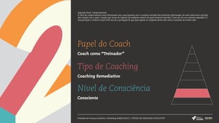 Papel do Coach
Coach como “Treinador”
Tipo de Coaching
Coaching Remediativo
Nível de Consciência
Consciente
Pirâmide do Processo Evolutivo | Workshop #SERCOACH | 7 NÍVEIS DO PROCESSO EVOLUTIVO
Segundo Nível: Comportamento
O nível de comportamento está relacionado com o que fazemos com o contexto extraído das primeiras informações, do meio onde estou inserido,
têm relação com a ação e reação que temos do impacto do ambiente externo do qual estamos inseridos. Como ajo em um contexto específico? A
interpretação e vivência nesse nível nos dá a percepção do que faço agindo ou reagindo dentro dos vários contextos da minha vida.
 