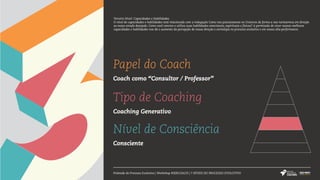 Papel do Coach
Coach como “Consultor / Professor”
Tipo de Coaching
Coaching Generativo
Nível de Consciência
Consciente
Pirâmide do Processo Evolutivo | Workshop #SERCOACH | 7 NÍVEIS DO PROCESSO EVOLUTIVO
Terceiro Nível: Capacidades e Habilidades
O nível de capacidades e habilidades está relacionado com a indagação Como nos posicionamos no Universo de forma a nos nortearmos em direção
ao nosso estado desejado. Como você convive e utiliza suas habilidades emocionais, espirituais e físicas? A permissão de viver nossas melhores
capacidades e habilidades nos dá o aumento da percepção de nossa direção e estratégia no processo evolutivo e em nossa alta performance.
 