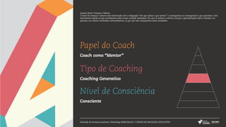Papel do Coach
Coach como “Mentor”
Tipo de Coaching
Coaching Generativo
Nível de Consciência
Consciente
Pirâmide do Processo Evolutivo | Workshop #SERCOACH | 7 NÍVEIS DO PROCESSO EVOLUTIVO
Quarto Nível: Crenças e Valores
O nível de crenças e valores está relacionado com a indagação "Por que somos o que somos?" e conseguimos ou conseguimos o que queremos. Está
diretamente ligado ao que acreditamos sobre nossa verdade individual. Por que os valores, critérios, crenças e generalização sobre o mundo e as
pessoas nos trazem resultados extraordinários, ou por que não conseguimos estes resultados.
 