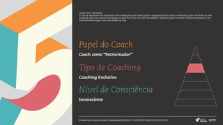 Papel do Coach
Coach como “Patrocinador”
Tipo de Coaching
Coaching Evolutivo
Nível de Consciência
Inconsciente
Pirâmide do Processo Evolutivo | Workshop #SERCOACH | 7 NÍVEIS DO PROCESSO EVOLUTIVO
Quinto Nível: Identidade
O nível de identidade está relacionado com a indagação Quem Somos, quem é responsável pelos acertos e desacertos, quem vive dentro de uma
missão de vida e que missão? Está ligado no senso do EU e de viver por uma MISSÃO. Qual meu papel no mundo? Que tipo de pessoa EU sou?
Está diretamente ligado com nossa missão de vida.
 