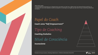 Papel do Coach
Coach como “Self Empowerment”
Tipo de Coaching
Coaching Evolutivo
Nível de Consciência
Inconsciente
Pirâmide do Processo Evolutivo | Workshop #SERCOACH | 7 NÍVEIS DO PROCESSO EVOLUTIVO
Sétimo Nível: Legado
O nível de legado está relacionado com a indagação Quem mais pilota sua vida? Traz a reflexão sobre nosso desenvolvimento espiritual, nos
convidando a ter uma visão ampliada do mundo, um propósito e a construção de um legado, que nada mais é do que a memória que deixaremos
no Universo.
 