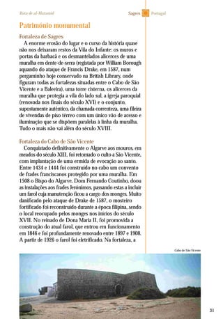 31
Fortaleza de Sagres
A enorme erosão do lugar e o curso da história quase
não nos deixaram restos da Vila do Infante: os muros e
portas da barbacã e os desmantelados alicerces de uma
muralha em dente-de-serra (registada por William Borough
aquando do ataque de Francis Drake, em 1587, num
pergaminho hoje conservado na British Library, onde
figuram todas as fortalezas situadas entre o Cabo de São
Vicente e a Baleeira), uma torre cisterna, os alicerces da
muralha que protegia a vila do lado sul, a igreja paroquial
(renovada nos finais do século XVI) e o conjunto,
supostamente autêntico, da chamada correnteza, uma fileira
de vivendas de piso térreo com um único vão de acesso e
iluminação que se dispõem paralelas à linha da muralha.
Tudo o mais não vai além do século XVIII.
Fortaleza do Cabo de São Vicente
Conquistado definitivamente o Algarve aos mouros, em
meados do século XIII, foi retomado o culto a São Vicente,
com implantação de uma ermida de evocação ao santo.
Entre 1434 e 1444 foi construído no cabo um convento
de frades franciscanos protegido por uma muralha. Em
1508 o Bispo do Algarve, Dom Fernando Coutinho, doou
as instalações aos frades Jerónimos, passando estas a incluir
um farol cuja manutenção ficou a cargo dos monges. Muito
danificado pelo ataque de Drake de 1587, o mosteiro
fortificado foi reconstruído durante a época filipina, sendo
o local reocupado pelos monges nos inícios do século
XVII. No reinado de Dona Maria II, foi promovida a
construção do atual farol, que entrou em funcionamento
em 1846 e foi profundamente renovado entre 1897 e 1908.
A partir de 1926 o farol foi eletrificado. Na fortaleza, a
Património monumental
Cabo de São Vicente
PortugalRota de al-Mutamid Sagres
 