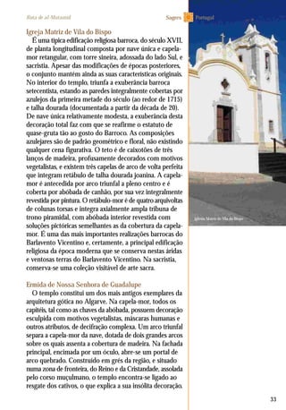 Iglesia Matriz de Vila do Bispo
33
Igreja Matriz de Vila do Bispo
É uma típica edificação religiosa barroca, do século XVII,
de planta longitudinal composta por nave única e capela-
mor retangular, com torre sineira, adossada do lado Sul, e
sacristia. Apesar das modificações de épocas posteriores,
o conjunto mantém ainda as suas características originais.
No interior do templo, triunfa a exuberância barroca
setecentista, estando as paredes integralmente cobertas por
azulejos da primeira metade do século (ao redor de 1715)
e talha dourada (documentada a partir da década de 20).
De nave única relativamente modesta, a exuberância desta
decoração total faz com que se reafirme o estatuto de
quase-gruta tão ao gosto do Barroco. As composições
azulejares são de padrão geométrico e floral, não existindo
qualquer cena figurativa. O teto é de caixotões de três
lanços de madeira, profusamente decorados com motivos
vegetalistas, e existem três capelas de arco de volta perfeita
que integram retábulo de talha dourada joanina. A capela-
mor é antecedida por arco triunfal a pleno centro e é
coberta por abóbada de canhão, por sua vez integralmente
revestida por pintura. O retábulo-mor é de quatro arquivoltas
de colunas torsas e integra axialmente ampla tribuna de
trono piramidal, com abóbada interior revestida com
soluções pictóricas semelhantes as da cobertura da capela-
mor. É uma das mais importantes realizações barrocas do
Barlavento Vicentino e, certamente, a principal edificação
religiosa da época moderna que se conserva nestas áridas
e ventosas terras do Barlavento Vicentino. Na sacristia,
conserva-se uma coleção visitável de arte sacra.
Ermida de Nossa Senhora de Guadalupe
O templo constitui um dos mais antigos exemplares da
arquitetura gótica no Algarve. Na capela-mor, todos os
capitéis, tal como as chaves da abóbada, possuem decoração
esculpida com motivos vegetalistas, máscaras humanas e
outros atributos, de decifração complexa. Um arco triunfal
separa a capela-mor da nave, dotada de dois grandes arcos
sobre os quais assenta a cobertura de madeira. Na fachada
principal, encimada por um óculo, abre-se um portal de
arco quebrado. Construído em grés da região, e situado
numa zona de fronteira, do Reino e da Cristandade, assolada
pelo corso muçulmano, o templo encontra-se ligado ao
resgate dos cativos, o que explica a sua insólita decoração.
PortugalRota de al-Mutamid Sagres
 