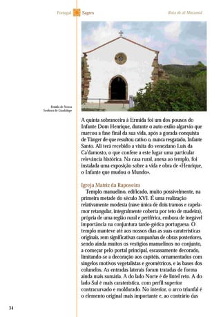 34
A quinta sobranceira à Ermida foi um dos pousos do
Infante Dom Henrique, durante o auto-exílio algarvio que
marcou a fase final da sua vida, após a gorada conquista
de Tânger de que resultou cativo o, nunca resgatado, Infante
Santo. Ali terá recebido a visita do veneziano Luís da
Ca’damosto, o que confere a este lugar uma particular
relevância histórica. Na casa rural, anexa ao templo, foi
instalada uma exposição sobre a vida e obra de «Henrique,
o Infante que mudou o Mundo».
Igreja Matriz da Raposeira
Templo manuelino, edificado, muito possivelmente, na
primeira metade do século XVI. É uma realização
relativamente modesta (nave única de dois tramos e capela-
mor retangular, integralmente coberta por teto de madeira),
própria de uma região rural e periférica, embora de inegável
importância na conjuntura tardo-gótica portuguesa. O
templo manteve até aos nossos dias as suas caraterísticas
originais, sem significativas campanhas de obras posteriores,
sendo ainda muitos os vestígios manuelinos no conjunto,
a começar pelo portal principal, escassamente decorado,
limitando-se a decoração aos capitéis, ornamentados com
singelos motivos vegetalistas e geométricos, e às bases dos
colunelos. As entradas laterais foram tratadas de forma
ainda mais sumária. A do lado Norte é de lintel reto. A do
lado Sul é mais caraterística, com perfil superior
contracurvado e moldurado. No interior, o arco triunfal é
o elemento original mais importante e, ao contrário das
SagresPortugal Rota de al-Mutamid
Ermida de Nossa
Senhora de Guadalupe
 