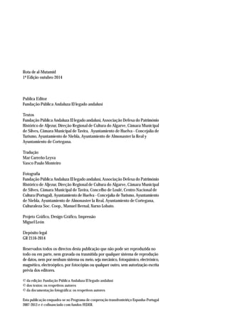 Rota de al-Mutamid
1ª Edição outubro 2014
Publica Editor
Fundação Pública Andaluza El legado andalusí
Textos
Fundação Pública Andaluza El legado andalusí, Associação Defesa do Património
Histórico de Aljezur, Direção Regional de Cultura do Algarve, Câmara Municipal
de Silves, Câmara Municipal de Tavira, Ayuntamiento de Huelva - Concejalía de
Turismo, Ayuntamiento de Niebla, Ayuntamiento de Almonaster la Real y
Ayuntamiento de Cortegana.
Tradução
Mar Carreño Leyva
Vasco Paulo Monteiro
Fotografía
Fundação Pública Andaluza El legado andalusí, Associação Defesa do Património
Histórico de Aljezur, Direção Regional de Cultura do Algarve, Câmara Municipal
de Silves, Câmara Municipal de Tavira, Concelho de Loulé, Centro Nacional de
Cultura (Portugal), Ayuntamiento de Huelva - Concejalía de Turismo, Ayuntamiento
de Niebla, Ayuntamiento de Almonaster la Real, Ayuntamiento de Cortegana,
Culturaleza Soc. Coop., Manuel Bernal, Xurxo Lobato.
Projeto Gráfico, Design Gráfico, Impressão
Miguel León
Depósito legal
GR 2116-2014
Reservados todos os directos desta publicação que não pode ser reproduzida no
todo ou em parte, nem gravada ou trasmitida por qualquer sistema de reprodução
de datos, nem por nenhum sistema ou meio, seja mecânico, fotoquímico, electrónico,
magnético, electroóptico, por fotocópias ou qualquer outro, sem autorização escrita
prévia dos editores.
© da edição: Fundação Pública Andaluza El legado andalusí
© dos textos: os respetivos autores
© da documentação fotográfica: os respetivos autores
Esta publicação enquadra-se no Programa de cooperação transfronteiriço Espanha-Portugal
2007-2013 e é cofinanciado com fundos FEDER.
 