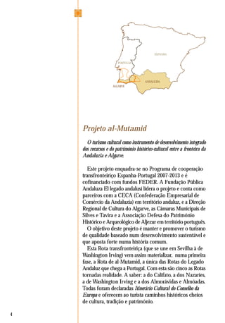 4
Projeto al-Mutamid
O turismo cultural como instrumento de desenvolvimento integrado
dos recursos e do património histórico-cultural entre a fronteira da
Andaluzia e Algarve.
Este projeto enquadra-se no Programa de cooperação
transfronteiriço Espanha-Portugal 2007-2013 e é
cofinanciado com fundos FEDER. A Fundação Pública
Andaluza El legado andalusí lidera o projeto e conta como
parceiros com a CECA (Confederação Empresarial de
Comércio da Andaluzia) em território andaluz, e a Direção
Regional de Cultura do Algarve, as Câmaras Municipais de
Silves e Tavira e a Associação Defesa do Património
Histórico e Arqueológico de Aljezur em território português.
O objetivo deste projeto é manter e promover o turismo
de qualidade baseado num desenvolvimento sustentável e
que aposta forte numa história comum.
Esta Rota transfronteiriça (que se une em Sevilha à de
Washington Irving) vem assim materializar, numa primeira
fase, a Rota de al-Mutamid, a única das Rotas do Legado
Andaluz que chega a Portugal. Com esta são cinco as Rotas
tornadas realidade. A saber: a do Califato, a dos Nazaríes,
a de Washington Irving e a dos Almorávidas e Almóadas.
Todas foram declaradas Itinerário Cultural do Conselho da
Europa e oferecem ao turista caminhos históricos cheios
de cultura, tradição e património.
ESPANHA
PORTUGAL
ANDALUZIA
ALGARVE
 