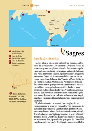 Fortaleza do Cabo
de São Vicente
Forte do Belixe
Fortaleza de Sagres
Forte da Baleeira
Ruínas romanas do
Martinhal
Sagres situa-se na esquina Sudoeste da Europa, onde a
Serra de Espinhaço de Cão delimita a Oriente e separa do
restante Algarve um planalto elevado de forma triangular,
cujas vertentes marítimas, cortadas por arribas, são balizadas
pela Ponta da Piedade, a sueste, e pelo Pontal da Carrapateira,
a noroeste. O seu vértice sudoeste bifurca-se em vários
cabos, entre eles o Cabo de São Vicente, a Ponta de Sagres
e a Ponta da Atalaia. Os textos da Antiguidade Clássica
descreveram estas paragens como uma finisterra envolta
em neblinas e mergulhada no mistério das incertezas
oceânicas. A história do Barlavento Vicentino é, assim, a
história dos habitantes dessa cunha de terra metida pelo
mar, assim destacada em todos os velhos mapas e à qual
os antigos chamaram Promunturium Sacrum e os muçulmanos
Chakrach.
Tradicionalmente, os naturais desta região não se
consideravam a si próprios como algarvios, nem como tal
os tinham as populações vizinhas: eram gente do Cabo,
sobre a qual corria a fama de afundadora de navios, vivendo
dos salvados dos naufrágios provocados pelo acendimento
de falsos faróis. O extremo Barlavento manteve-se assim,
até aos nossos dias, apartado das paisagens do Litoral Sul
e do Barrocal, e do modo de vidas das suas comunidades.
Posto de turismo
Paços do Concelho
8650-407 Vila do Bispo
Tel. 00351 282 630 600
Introdução histórica
Sagres
28
1
2
3
4
5
Sagres
SagresPORTUGAL Rota de al-Mutamid
O
C
É
A
N
O
A
T
L
Á
N
T
I C
O
O
C
É
A
N
O
A
T
L
Á
N
T
I C
O
Sagres
Praia do Belixe
Botelha
Matos
Brancos
Tonel
Praia do
Tonel
Poço
1
2
3
Ponta de Sagres
Marmeleiro
4
5
N
 