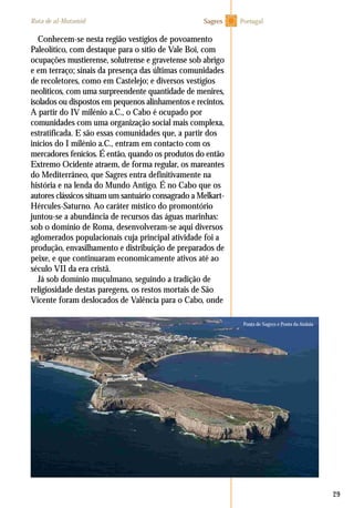 29
Conhecem-se nesta região vestígios de povoamento
Paleolítico, com destaque para o sítio de Vale Boi, com
ocupações mustierense, solutrense e gravetense sob abrigo
e em terraço; sinais da presença das últimas comunidades
de recoletores, como em Castelejo; e diversos vestígios
neolíticos, com uma surpreendente quantidade de menires,
isolados ou dispostos em pequenos alinhamentos e recintos.
A partir do IV milénio a.C., o Cabo é ocupado por
comunidades com uma organização social mais complexa,
estratificada. E são essas comunidades que, a partir dos
inícios do I milénio a.C., entram em contacto com os
mercadores fenícios. É então, quando os produtos do então
Extremo Ocidente atraem, de forma regular, os mareantes
do Mediterrâneo, que Sagres entra definitivamente na
história e na lenda do Mundo Antigo. É no Cabo que os
autores clássicos situam um santuário consagrado a Melkart-
Hércules-Saturno. Ao caráter místico do promontório
juntou-se a abundância de recursos das águas marinhas:
sob o domínio de Roma, desenvolveram-se aqui diversos
aglomerados populacionais cuja principal atividade foi a
produção, envasilhamento e distribuição de preparados de
peixe, e que continuaram economicamente ativos até ao
século VII da era cristã.
Já sob domínio muçulmano, seguindo a tradição de
religiosidade destas paregens, os restos mortais de São
Vicente foram deslocados de Valência para o Cabo, onde
PortugalRota de al-Mutamid Sagres
Ponta de Sagres e Ponta da Atalaia
 