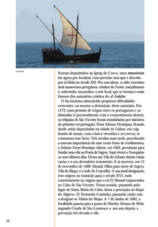 30
ficaram depositados na Igreja do Corvo, num monasterium
até agora por localizar com precisão mas que é descrito
por al-Idrisi no século XII. Por essa altura, o culto vicentino
atrai numerosos peregrinos, cristãos do Norte, muçulmanos
e, sobretudo, moçárabes, a este local, que se tornara o mais
famoso dos santuários cristãos do al-Andalus.
O facciosismo almorávida propiciou dificuldades
crescentes, ou mesmo a destruição, deste santuário. Em
1173, num período de trégua entre os portugueses e os
almóadas (e provavelmente com o consentimento destes),
as relíquias de São Vicente foram transladadas por iniciativa
do primeiro rei português, Dom Afonso Henriques, ficando
desde então depositadas na cidade de Lisboa, em cujo
brasão de armas, com a barca vicentina e os corvos, se
comemora esse facto. Três séculos mais tarde, percebendo
a enorme importância do mar como fonte de rendimentos,
o Infante Dom Henrique obtém, em 1443, permissão para
fundar uma vila na Ponta de Sagres. Aqui viverá o Navegador
os seus últimos dias. Dessa sua Vila do Infante datam várias
cartas e o seu derradeiro testamento. E aí morrerá, em 13
de novembro de 1460. Situada 10km para norte de Sagres,
Vila do Bispo, é a sede do Concelho. A sua atual designação
tem origem na transição para o século XVI, mais
concretamente na viagem que o rei D. Manuel empreendeu
ao Cabo de São Vicente. Nessa ocasião, passando pelo
lugar de Santa Maria do Cabo, doou a povoação ao bispo
do Algarve, D. Fernando Coutinho, passando então esta
a designar-se Aldeia do Bispo. A 7 de Junho de 1662, a
localidade passou para a posse de Martim Afonso de Melo,
segundo Conde de São Lourenço e, um ano depois, a
povoação foi elevada a vila.
SagresPortugal Rota de al-Mutamid
Caravela
 