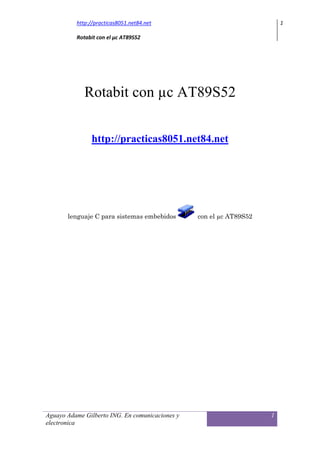 http://practicas8051.net84.net                                 1

          Rotabit con el µc AT89S52




             Rotabit con µc AT89S52


               http://practicas8051.net84.net




       lenguaje C para sistemas embebidos        con el µc AT89S52




Aguayo Adame Gilberto ING. En comunicaciones y                       1
electronica
 