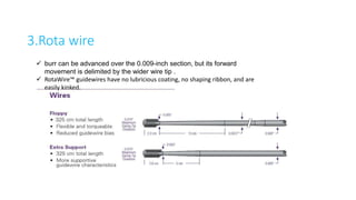 3.Rota wire
 burr can be advanced over the 0.009-inch section, but its forward
movement is delimited by the wider wire tip .
 RotaWire™ guidewires have no lubricious coating, no shaping ribbon, and are
easily kinked.
 