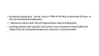 • temporary pacing wire can be used in PTRA of the RCA or dominant LCX due to
the risk of profound bradycardia.
• adenosine release with red cell fragmentation lead to bradycardia
• guiding catheter with a gentle curve and an inner diameter at least 0.004 inch
longer than the anticipated largest burr diameter is recommended.
 