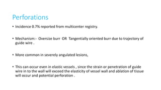 Perforations
• Incidence 0.7% reported from multicenter registry.
• Mechanism:- Oversize burr OR Tangentially oriented burr due to trajectory of
guide wire .
• More common in severely angulated lesions,
• This can occur even in elastic vessels , since the strain or penetration of guide
wire in to the wall will exceed the elasticity of vessel wall and ablation of tissue
will occur and potential perforation .
 
