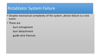 Rotablator System Failure
• Despite mechanical complexity of the system ,device failure is a rare
event.
• These are
burr entrapment
burr detachment
guide wire fracture
 