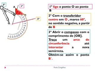 3º
         A   1º            1º ligo o ponto O ao ponto
                           B
         B        C        2º Com o transferidor
                      2º   centro em O , marco 60º,
     O                     no sentido negativo, a partir
                           de B
                           3º Abrir o compasso com o
                           comprimento de [OB].
                           Traça     um    arco   de
                           circunferência        até
                           intersetar     a     nova
                           semirreta.
                           Obtém-se assim o ponto
                           B`.

                              Paula Cangalhas
 