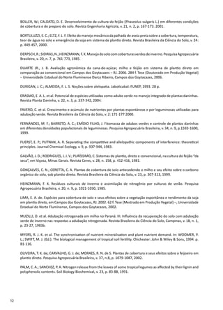 12
BOLLER, W.; CALDATO, D. E. Desenvolvimento da cultura do feijão (Phaseolus vulgaris L.) em diferentes condições
de cobertura e de preparo do solo. Revista Engenharia Agrícola, v. 21, n. 2, p. 167-173. 2001.
BORTULUZZI, E. C.; ELTZ, F. L. F. Efeito do manejo mecânico da palhada de aveia preta sobre a cobertura, temperatura,
teor de água no solo e emergência da soja em sistema de plantio direto. Revista Brasileira da Ciência do Solo, v. 24:
p. 449-457, 2000.
DERPSCH,R.;SIDIRAS,N.;HEINZMANN,F.X.Manejodosolocomcoberturasverdesdeinverno.PesquisaAgropecuária
Brasileira, v. 20, n. 7, p. 761-773, 1985.
DUARTE JR., J. B. Avaliação agronômica da cana-de-açúcar, milho e feijão em sistema de plantio direto em
comparação ao convencional em Campos dos Goytacazes – RJ. 2006. 284 f. Tese (Doutorado em Produção Vegetal)
– Universidade Estadual do Norte Fluminense Darcy Ribeiro, Campos dos Goytacazes, 2006.
DURIGAN, J. C.; ALMEIDA, F. L. S. Noções sobre alelopatia. Jaboticabal: FUNEP, 1993. 28 p.
ERASMO, E. A. L. et al. Potencial de espécies utilizadas como adubo verde no manejo integrado de plantas daninhas.
Revista Planta Daninha, v. 22, n. 3, p. 337-342, 2004.
FAVERO, C. et al. Crescimento e acúmulo de nutrientes por plantas espontâneas e por leguminosas utilizadas para
adubação verde. Revista Brasileira da Ciência do Solo, v. 2: 171-177 2000.
FERNANDES, M. F.; BARRETO, A. C.; EMÍDIO FILHO, J. Fitomassa de adubos verdes e controle de plantas daninhas
em diferentes densidades populacionais de leguminosas. Pesquisa Agropecuária Brasileira, v. 34, n. 9, p.1593-1600,
1999.
FUERST, E. P.; PUTNAN, A. R. Separating the competitive and allelopathic components of interference: theoretical
principles. Journal Chemical Ecology, v. 9, p. 937-944, 1983.
GALVÃO, J. D.; RODRIGUES, J. J. V.; PURÍSSIMO, C. Sistemas de plantio, direto e convencional, na cultura do feijão “da
seca”, em Viçosa, Minas Gerais. Revista Ceres, v. 28, n. 158, p. 412-416, 1981.
GONÇALVES, C. N.; CERETTA, C. A. Plantas de cobertura de solo antecedendo o milho e seu efeito sobre o carbono
orgânico do solo, sob plantio direto. Revista Brasileira da Ciência do Solo, v. 23, p. 307-313, 1999.
HEINZMANN, F. X. Resíduos culturais de inverno e assimilação de nitrogênio por culturas de verão. Pesquisa
Agropecuária Brasileira, v. 20, n. 9, p. 1021-1030, 1985.
LIMA, E. A. de. Espécies para cobertura de solo e seus efeitos sobre a vegetação espontânea e rendimento da soja
em plantio direto, em Campos dos Goytacazes, RJ. 2002. 62 f. Tese (Mestrado em Produção Vegetal) –, Universidade
Estadual do Norte Fluminense, Campos dos Goytacazes, 2002.
MUZILLI, O. et al. Adubação nitrogenada em milho no Paraná. III. Influência da recuperação do solo com adubação
verde de inverno nas respostas a adubação nitrogenada. Revista Brasileira da Ciência do Solo, Campinas, v. 18, n. 1,
p. 23-27, 1983b.
MYERS, R. J. K. et al. The synchronisation of nutrient mineralisation and plant nutrient demand. In: WOOMER, P.
L.; SWIFT, M. J. (Ed.). The biological management of tropical soil fertility. Chichester: John & Wiley & Sons, 1994. p.
81-116.
OLIVEIRA, T. K. de; CARVALHO, G. J. de; MORAES, R. N. de S. Plantas de cobertura e seus efeitos sobre o feijoeiro em
plantio direto. Pesquisa Agropecuária Brasileira, v. 37, n.8, p. 1079-1087, 2002.
PALM, C. A.; SANCHEZ, P. A. Nitrogen release from the leaves of some tropical legumes as affected by their lignin and
polyphenolic contents. Soil Biology Biochemical, v. 23, p. 83-88, 1991.
 
