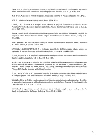 13
PERIN, A. et al. Produção de fitomassa, acúmulo de nutrientes e fixação biológica de nitrogênio por adubos
verdes em cultivo isolado e consorciado. Pesquisa Agropecuária Brasileira, v. 39, n. 1, p. 35-40, 2004.
RAIJ, B. van. Avaliação da fertilidade do solo. Piracicaba: Instituto da Potassa e Fosfato, 1981. 142 p.
RICE, E. L. Allelopathy. New York: Academic Press, 1974. 333 p.
SALTON, J. C.; MIELNICZUK, J. Relações entre sistemas de preparo, temperatura e umidade de um
Podzólico Vermelho-Escuro de Eldorado do Sul (RS). Revista Brasileira de Ciência do Solo, v. 19, n. 2,
p. 313-319, 1995.
SCHICK, J. et al. Erosão hídrica em Cambissolo Húmico Alumínico submetido a diferentes sistemas de
preparo e cultivo do solo: I. Perdas de solo e água. Revista Brasileira da Ciência do Solo, v. 24, p. 427-
436, 2000.
SCIVITTARO, W. B. et. Utilização de nitrogênio de adubos verde e mineral pelo milho. Revista Brasileira
da Ciência do Solo, v. 24, p. 917-926, 2000.
SEVERINO, F. J.; CHRISTOFFOLETI, P. J. Efeitos de quantidades de fitomassa de adubos verdes na
supressão de plantas daninhas. Revista Planta Daninha, v.19, n. 2, p. 223-228, 2001.
SIDIRAS, N.; PAVAN, M. A. Influência do sistema de manejo do solo no seu nível de fertilidade. Revista
Brasileira da Ciência do Solo, v. 9, n. 3, p. 249-254, 1985.
SILVA,J.E.da;RESCK,D.V.S.Plantiodireto:ocaminhoparaumaagriculturasustentável.In:CONGRESSO
BRASILEIRO DE PLANTIO DIRETO PARA UMA AGRICULTURA SUSTENTÁVEL, 1., 1996, Ponta Grossa, PR.
Palestras... Ponta Grossa, PR: IAPAR, PRP/PG, 1997. 275 p. Editado por Ricardo Trippia dos Guimarães
Peixoto, Dirk Claudio Ahrens e Michel Jorge Samaha.
SILVA, R. H.; ROSOLEM, C. A. Crescimento radicular de espécies utilizadas como cobertura decorrente
da compactação do solo. Revista Brasileira da Ciência do Solo, v. 25, p. 253-260, 2001.
SPAGNOLLO, E. et al. Análise econômica do uso de leguminosas estivais intercalares à cultura do milho,
na ausência e na presença de adubação nitrogenada, no oeste de Santa Catarina. Revista Brasileira da
Ciência do Solo, v. 25, p. 709-715, 2001.
SPAGNOLLO, E. Leguminosas estivais intercalares como fonte de nitrogênio para o milho, no Sul do
Brasil. Revista Brasileira da Ciência do Solo, v. 26, p. 417-423, 2002.
 