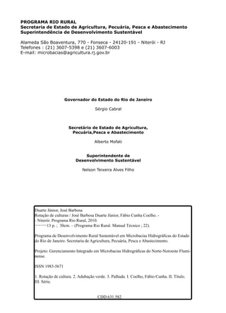 Duarte Júnior, José Barbosa
Rotação de culturas / José Barbosa Duarte Júnior, Fábio Cunha Coelho. -
- Niterói: Programa Rio Rural, 2010.
¬¬¬¬¬13 p. ; 30cm. – (Programa Rio Rural. Manual Técnico ; 22).
Programa de Desenvolvimento Rural Sustentável em Microbacias Hidrográficas do Estado
do Rio de Janeiro. Secretaria de Agricultura, Pecuária, Pesca e Abastecimento.
Projeto: Gerenciamento Integrado em Microbacias Hidrográficas do Norte-Noroeste Flumi-
nense.
ISSN 1983-5671
1. Rotação de cultura. 2. Adubação verde. 3. Palhada. I. Coelho, Fábio Cunha. II. Título.
III. Série.
CDD 631.582
Governador do Estado do Rio de Janeiro
Sérgio Cabral
Secretário de Estado de Agricultura,
Pecuária,Pesca e Abastecimento
Alberto Mofati
Superintendente de
Desenvolvimento Sustentável
Nelson Teixeira Alves Filho
PROGRAMA RIO RURAL
Secretaria de Estado de Agricultura, Pecuária, Pesca e Abastecimento
Superintendência de Desenvolvimento Sustentável
Alameda São Boaventura, 770 - Fonseca - 24120-191 - Niterói - RJ
Telefones : (21) 3607-5398 e (21) 3607-6003
E-mail: microbacias@agricultura.rj.gov.br
 