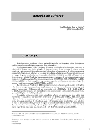 5
Rotação de Culturas
José Barbosa Duarte Júnior 1
Fábio Cunha Coelho 2
	 Entende-se como rotação de culturas a alternância regular e ordenada no cultivo de diferentes
espécies vegetais em sequência temporal numa deter-minada área.
	 A utilização de adubos verdes e a rotação de culturas em manejos conservacionistas mostraram-se
indispensáveis desde o início das investigações do sistema de plantio direto. A rotação de culturas consiste
em alternar espécies vegetais, dentro do mesmo período agrícola ao longo dos anos de cultivo, numa mesma
área agrícola. As plantas de cobertura servem para formação da palhada na superfície do solo, culminando
na redução de gastos com fertilizantes nitrogenados e herbicidas (MUZILLI et al., 1983; AITA et al., 1994).
Dessa maneira, a principal função das plantas de cobertura é a reciclagem de nutrientes, principalmente o
nitrogênio na fixação biológica de N2, no caso das leguminosas (HEINZMANN, 1985; SPAGNOLLO et al., 2002;
PERIN et al., 2004) e no efeito alelopático e supressivo sobre plantas daninhas, como ocorre com o feijão-de-
porco, a crotalária e a mucuna preta (FERNANDES et al., 1999).
	 Durante oito anos, Amado et al. (2001) constataram maiores adições anuais de carbono e nitrogênio
pelos sistemas com plantas de cobertura e rotação de culturas (aveia preta, ervilhaca comum, tremoço azul,
azevém, mucuna preta e feijão-de-porco), que variaram de 4.240 a 4.700 kg ha-1 de C e de 141 a 217 kg
ha-1 de N, enquanto no sistema sem plantas de cobertura e somente com a cultura do milho, obtiveram-se,
apenas, 2.780 kg ha-1 de C e 71 kg ha-1 de N.
	 A adubação verde, consorciada ou em sucessão de culturas, tem sido sugerida como prática para
manutenção ou elevação do teor de matéria orgânica no solo (GONÇALVES; CERETTA, 1999). Assim, esta
prática poderá ser uma das soluções para aumentar a produtividade agrícola nos tabuleiros, que é baixa
devido à reduzida capacidade de retenção de água e nutrientes dos solos. Características como alto teor
de areia na composição textural, presença de argilas de baixa atividade e baixos teores de matéria orgânica
são determinantes para essa condição. O manejo da matéria orgânica em solos com tais características é de
grande importância, já que ela é responsável por 56 a 82% da CTC dos solos tropicais (RAIJ, 1981).
__________________________________________
1 Engº Agrônomo, M.Sc. e D.Sc em Produção Vegetal. Professor Adjunto A da UNIOESTE. Rua Pernambuco, 1.777, Centro - 85960-000 - Marechal Cândido Rondon-PR.
E-mail: bduarte7@yahoo.com.br
2 Engº Agrônomo, M.Sc. em Microbiologia do Solo, D.Sc. em Fitotecnia, Professor Associado I da UENF. Av. Alberto Lamego, 2000, Parque Califórnia - 28015-620 - Campos dos
Goytacazes-RJ.
E-mail: fcoelho@uenf.br
1. Introdução
 
