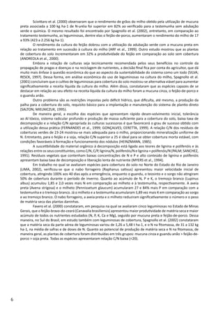 6
	 Scivittaro et al. (2000) observaram que o rendimento de grãos do milho obtido pela utilização de mucuna
preta associada a 100 kg ha-1 de N-uréia foi superior em 82% ao verificado para a testemunha sem adubação
verde e química. O mesmo resultado foi encontrado por Spagnollo et al. (2002), entretanto, em comparação ao
tratamento testemunha, as leguminosas, dentre elas o feijão-de-porco, aumentaram o rendimento do milho de 17
a 93% (423 a 2.256 kg ha-1).
	 O rendimento da cultura do feijão dobrou com a utilização da adubação verde com a mucuna preta em
relação ao tratamento em sucessão à cultura do milho (ARF et al., 1999). Outro estudo mostrou que as plantas
de cobertura do solo incrementaram em 32% a produtividade do feijão em comparação ao solo sem cobertura
(ANDREOLA et al., 2000).
	 Embora a rotação de culturas seja tecnicamente recomendada pelos seus benefícios no controle da
propagação de pragas e doenças e na reciclagem de nutrientes, a decisão final fica por conta do agricultor, que dá
muito mais ênfase à questão econômica do que ao aspecto da sustentabilidade do sistema como um todo (SILVA;
RESCK, 1997). Dessa forma, em análise econômica do uso de leguminosas na cultura do milho, Spagnollo et al.
(2001) concluíram que o cultivo de leguminosas para cobertura do solo mostrou-se alternativa viável para aumentar
significativamente a receita líquida da cultura do milho. Além disso, constataram que as espécies capazes de se
destacar em relação ao seu efeito na receita líquida da cultura do milho foram a mucuna cinza, o feijão-de-porco e
o guandu anão.
	 Outro problema são as restrições impostas pelo déficit hídrico, que dificulta, até mesmo, a produção da
palha para a cobertura do solo, requisito básico para a implantação e manutenção do sistema de plantio direto
(SALTON; MIELNICZUK, 1995).
	 De maneira geral, a escolha das espécies que apresentam rápido desen-volvimento inicial, tolerância
ao Al tóxico, sistema radicular profundo e produção de massa suficiente para a cobertura do solo, baixa taxa de
decomposição e a relação C/N apropriada às culturas sucessoras é que favorecerá o grau de sucesso obtido com
a utilização dessa prática (FERNANDES et al., 1999; GONÇALVES; CERETTA, 1999). A relação C/N dos resíduos de
coberturas verdes de 23-24 mostrou-se mais adequada para o milho, proporcionando mineralização uniforme de
N. Entretanto, para o feijão e a soja, relação C/N superior a 25 é ideal para se obter cobertura morta estável, com
condições favoráveis à formação e funcionamento dos nódulos (HEINZMANN, 1985).
	 A suscetibilidade do material orgânico à decomposição está ligada aos teores de lignina e polifenóis e às
relações entre os seus constituintes, como C/N, C/P, lignina/N, polifenóis/N e lignina + polifenóis/N (PALM; SANCHEZ,
1991). Resíduos vegetais que contenham baixas concentrações de N e P e alto conteúdo de lignina e polifenóis
apresentam baixa taxa de decomposição e liberação lenta de nutriente (MYERS et al., 1994).
	 Em trabalho no qual se avaliaram espécies para cobertura do solo no Norte do Estado do Rio de Janeiro
(LIMA, 2002), verificou-se que o nabo forrageiro (Raphanus sativus) apresentou maior velocidade inicial de
cobertura, atingindo 100% aos 40 dias após a emergência, enquanto o guandu, o teosinto e o sorgo não atingiram
50% de cobertura durante o período de inverno. Quanto ao acúmulo de N, P e K, o tremoço branco (Lupinus
albus) acumulou 1,85 e 2,0 vezes mais N em comparação ao milheto e à testemunha, respectivamente. A aveia
preta (Avena strigosa) e o milheto (Pennissetum glaucum) acumularam 27 e 84% mais P em comparação com a
testemunha e o tremoço branco. Já o milheto e a testemunha acumularam 1,89 vez mais K em comparação ao sorgo
e ao tremoço branco. O nabo forrageiro, a aveia preta e o milheto reduziram significativamente o número e o peso
de matéria seca das plantas daninhas.
	 Favero et al. (2000) constataram, em pesquisa na qual se avaliaram cinco leguminosas no Estado de Minas
Gerais, que o feijão-bravo-do-ceará (Canavalia brasiliensis) apresentou maior produtividade de matéria seca e maior
acúmulo de todos os nutrientes estudados (N, P, K, Ca e Mg), seguido por mucuna preta e feijão-de-porco. Dessa
maneira, no Sul do Brasil, em estudo também com leguminosas de cobertura, Spagnollo et al. (2002) constataram
que a matéria seca da parte aérea de leguminosas variou de 1,26 a 5,48 t ha-1, e o N na fitomassa, de 31 a 132 kg
ha-1, na média de safras e de doses de N. Quanto ao potencial de produção de matéria seca e N na fitomassa, de
maneira geral, as plantas de cobertura foram distribuídas em três grupos: mucuna cinza e guandu anão > feijão-de-
porco > soja preta. Todas as espécies apresentaram relação C/N baixa (<20).
	
 