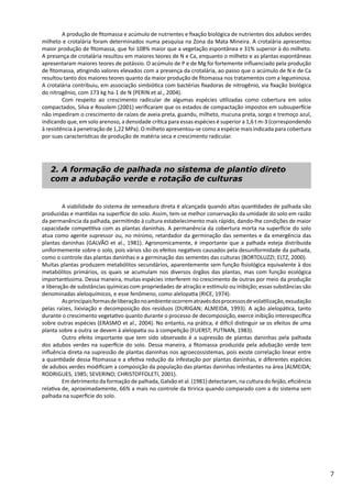 7
	 A viabilidade do sistema de semeadura direta é alcançada quando altas quantidades de palhada são
produzidas e mantidas na superfície do solo. Assim, tem-se melhor conservação da umidade do solo em razão
da permanência da palhada, permitindo à cultura estabelecimento mais rápido, dando-lhe condições de maior
capacidade competitiva com as plantas daninhas. A permanência da cobertura morta na superfície do solo
atua como agente supressor ou, no mínimo, retardador da germinação das sementes e da emergência das
plantas daninhas (GALVÃO et al., 1981). Agronomicamente, é importante que a palhada esteja distribuída
uniformemente sobre o solo, pois vários são os efeitos negativos causados pela desuniformidade da palhada,
como o controle das plantas daninhas e a germinação das sementes das culturas (BORTOLUZZI; ELTZ, 2000).
Muitas plantas produzem metabólitos secundários, aparentemente sem função fisiológica equivalente à dos
metabólitos primários, os quais se acumulam nos diversos órgãos das plantas, mas com função ecológica
importantíssima. Dessa maneira, muitas espécies interferem no crescimento de outras por meio da produção
e liberação de substâncias químicas com propriedades de atração e estímulo ou inibição; essas substâncias são
denominadas aleloquímicos, e esse fenômeno, como alelopatia (RICE, 1974).
	 Asprincipaisformasdeliberaçãonoambienteocorrematravésdosprocessosdevolatilização,exsudação
pelas raízes, lixiviação e decomposição dos resíduos (DURIGAN; ALMEIDA, 1993). A ação alelopática, tanto
durante o crescimento vegetativo quanto durante o processo de decomposição, exerce inibição interespecífica
sobre outras espécies (ERASMO et al., 2004). No entanto, na prática, é difícil distinguir se os efeitos de uma
planta sobre a outra se devem à alelopatia ou à competição (FUERST; PUTNAN, 1983).
	 Outro efeito importante que tem sido observado é a supressão de plantas daninhas pela palhada
dos adubos verdes na superfície do solo. Dessa maneira, a fitomassa produzida pela adubação verde tem
influência direta na supressão de plantas daninhas nos agroecossistemas, pois existe correlação linear entre
a quantidade dessa fitomassa e a efetiva redução da infestação por plantas daninhas, e diferentes espécies
de adubos verdes modificam a composição da população das plantas daninhas infestantes na área (ALMEIDA;
RODRIGUES, 1985; SEVERINO; CHRISTOFFOLETI, 2001).
	 Em detrimento da formação de palhada, Galvão et al. (1981) detectaram, na cultura do feijão, eficiência
relativa de, aproximadamente, 66% a mais no controle da tiririca quando comparado com a do sistema sem
palhada na superfície do solo.
2. A formação de palhada no sistema de plantio direto
com a adubação verde e rotação de culturas
	 A produção de fitomassa e acúmulo de nutrientes e fixação biológica de nutrientes dos adubos verdes
milheto e crotalária foram determinados numa pesquisa na Zona da Mata Mineira. A crotalária apresentou
maior produção de fitomassa, que foi 108% maior que a vegetação espontânea e 31% superior à do milheto.
A presença de crotalária resultou em maiores teores de N e Ca, enquanto o milheto e as plantas espontâneas
apresentaram maiores teores de potássio. O acúmulo de P e de Mg foi fortemente influenciado pela produção
de fitomassa, atingindo valores elevados com a presença da crotalária, ao passo que o acúmulo de N e de Ca
resultou tanto dos maiores teores quanto da maior produção de fitomassa nos tratamentos com a leguminosa.
A crotalária contribuiu, em associação simbiótica com bactérias fixadoras de nitrogênio, via fixação biológica
do nitrogênio, com 173 kg ha-1 de N (PERIN et al., 2004).
	 Com respeito ao crescimento radicular de algumas espécies utilizadas como cobertura em solos
compactados, Silva e Rosolem (2001) verificaram que os estados de compactação impostos em subsuperfície
não impediram o crescimento de raízes de aveia preta, guandu, milheto, mucuna preta, sorgo e tremoço azul,
indicando que, em solo arenoso, a densidade crítica para essas espécies é superior a 1,6 t m-3 (correspondendo
à resistência à penetração de 1,22 MPa). O milheto apresentou-se como a espécie mais indicada para cobertura
por suas características de produção de matéria seca e crescimento radicular.
 