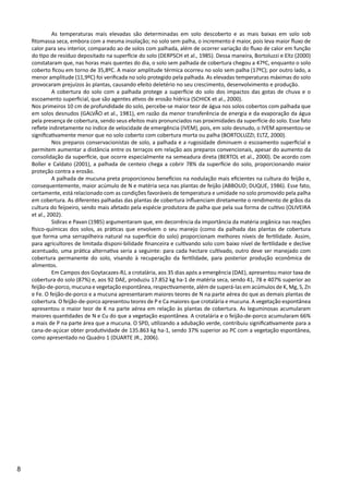 8
	 As temperaturas mais elevadas são determinadas em solo descoberto e as mais baixas em solo sob
fitomassa seca, embora com a mesma insolação; no solo sem palha, o incremento é maior, pois leva maior fluxo de
calor para seu interior, comparado ao de solos com palhada, além de ocorrer variação do fluxo de calor em função
do tipo de resíduo depositado na superfície do solo (DERPSCH et al., 1985). Dessa maneira, Bortoluzzi e Eltz (2000)
constataram que, nas horas mais quentes do dia, o solo sem palhada de cobertura chegou a 47ºC, enquanto o solo
coberto ficou em torno de 35,8ºC. A maior amplitude térmica ocorreu no solo sem palha (17ºC); por outro lado, a
menor amplitude (11,9ºC) foi verificada no solo protegido pela palhada. As elevadas temperaturas máximas do solo
provocaram prejuízos às plantas, causando efeito deletério no seu crescimento, desenvolvimento e produção.
	 A cobertura do solo com a palhada protege a superfície do solo dos impactos das gotas de chuva e o
escoamento superficial, que são agentes ativos de erosão hídrica (SCHICK et al., 2000).
Nos primeiros 10 cm de profundidade do solo, percebe-se maior teor de água nos solos cobertos com palhada que
em solos desnudos (GALVÃO et al., 1981), em razão da menor transferência de energia e da evaporação da água
pela presença de cobertura, sendo seus efeitos mais pronunciados nas proximidades da superfície do solo. Esse fato
reflete indiretamente no índice de velocidade de emergência (IVEM), pois, em solo desnudo, o IVEM apresentou-se
significativamente menor que no solo coberto com cobertura morta ou palha (BORTOLUZZI; ELTZ, 2000).
	 Nos preparos conservacionistas de solo, a palhada e a rugosidade diminuem o escoamento superficial e
permitem aumentar a distância entre os terraços em relação aos preparos convencionais, apesar do aumento da
consolidação da superfície, que ocorre especialmente na semeadura direta (BERTOL et al., 2000). De acordo com
Boller e Caldato (2001), a palhada de centeio chega a cobrir 78% da superfície do solo, proporcionando maior
proteção contra a erosão.
	 A palhada de mucuna preta proporcionou benefícios na nodulação mais eficientes na cultura do feijão e,
consequentemente, maior acúmulo de N e matéria seca nas plantas de feijão (ABBOUD; DUQUE, 1986). Esse fato,
certamente, está relacionado com as condições favoráveis de temperatura e umidade no solo promovido pela palha
em cobertura. As diferentes palhadas das plantas de cobertura influenciam diretamente o rendimento de grãos da
cultura do feijoeiro, sendo mais afetado pela espécie produtora de palha que pela sua forma de cultivo (OLIVEIRA
et al., 2002).
	 Sidiras e Pavan (1985) argumentaram que, em decorrência da importância da matéria orgânica nas reações
físico-químicas dos solos, as práticas que envolvem o seu manejo (como da palhada das plantas de cobertura
que forma uma serrapilheira natural na superfície do solo) proporcionam melhores níveis de fertilidade. Assim,
para agricultores de limitada disponi-bilidade financeira e cultivando solo com baixo nível de fertilidade e declive
acentuado, uma prática alternativa seria a seguinte: para cada hectare cultivado, outro deve ser manejado com
cobertura permanente do solo, visando à recuperação da fertilidade, para posterior produção econômica de
alimentos.
	 Em Campos dos Goytacazes-RJ, a crotalária, aos 35 dias após a emergência (DAE), apresentou maior taxa de
cobertura do solo (87%) e, aos 92 DAE, produziu 17.852 kg ha-1 de matéria seca, sendo 41, 78 e 407% superior ao
feijão-de-porco, mucuna e vegetação espontânea, respectivamente, além de superá-las em acúmulos de K, Mg, S, Zn
e Fe. O feijão-de-porco e a mucuna apresentaram maiores teores de N na parte aérea do que as demais plantas de
cobertura. O feijão-de-porco apresentou teores de P e Ca maiores que crotalária e mucuna. A vegetação espontânea
apresentou o maior teor de K na parte aérea em relação às plantas de cobertura. As leguminosas acumularam
maiores quantidades de N e Cu do que a vegetação espontânea. A crotalária e o feijão-de-porco acumularam 66%
a mais de P na parte área que a mucuna. O SPD, utilizando a adubação verde, contribuiu significativamente para a
cana-de-açúcar obter produtividade de 135.863 kg ha-1, sendo 37% superior ao PC com a vegetação espontânea,
como apresentado no Quadro 1 (DUARTE JR., 2006).
 
