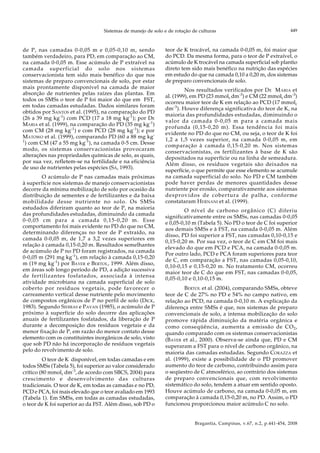 Sistemas de manejo de solo e de rotação de culturas
Bragantia, Campinas, v.67, n.2, p.441-454, 2008
449
de P, nas camadas 0-0,05 m e 0,05-0,10 m, sendo
também verdadeiro, para PD, em comparação ao CM,
na camada 0-0,05 m. Esse acúmulo de P extraível na
camada superficial do solo nos sistemas
conservacionista tem sido mais benéfico do que nos
sistemas de preparo convencionais de solo, por estar
mais prontamente disponível na camada de maior
absorção de nutrientes pelas raízes das plantas. Em
todos os SMSs o teor de P foi maior do que em FST,
em todas camadas estudadas. Dados similares foram
obtidos por SANTOS et al. (1995), na comparação do PD
(26 a 39 mg kg-1
) com PCD (17 a 18 mg kg-1
); por DE
MARIA et al. (1999), na comparação do PD (35 mg kg-1
)
com CM (28 mg kg-1
) e com PCD (28 mg kg-1
); e por
MATOWO et al. (1999), comparando PD (60 a 88 mg kg-
1
) com CM (47 a 55 mg kg-1
), na camada 0-5 cm. Desse
modo, os sistemas conservacionistas provocaram
alterações nas propriedades químicas de solo, as quais,
por sua vez, refletem-se na fertilidade e na eficiência
de uso de nutrientes pelas espécies (SÁ, 1993).
O acúmulo de P nas camadas mais próximas
à superfície nos sistemas de manejo conservacionistas
decorre da mínima mobilização de solo por ocasião da
distribuição de sementes e de fertilizantes e da baixa
mobilidade desse nutriente no solo. Os SMSs
estudados diferiram quanto ao teor de P, na maioria
das profundidades estudadas, diminuindo da camada
0-0,05 cm para a camada 0,15-0,20 m. Esse
comportamento foi mais evidente no PD do que no CM,
determinando diferenças no teor de P extraído, na
camada 0-0,05 m, de 1,7 a 3,2 vezes superiores em
relação à camada 0,15-0,20 m. Resultados semelhantes
de acúmulo de P no PD foram registrados, na camada
0-0,05 m (291 mg kg-1
), em relação à camada 0,15-0,20
m (19 mg kg-1
) por BAYER e BERTOL, 1999. Além disso,
em áreas sob longo período de PD, a adição sucessiva
de fertilizantes fosfatados, associada à intensa
atividade microbiana na camada superficial de solo
coberto por resíduos vegetais, pode favorecer o
carreamento vertical desse nutriente pelo movimento
de compostos orgânicos de P no perfil de solo (DICK,
1983). Segundo SIDIRAS e PAVAN (1985), o acúmulo de P
próximo à superfície do solo decorre das aplicações
anuais de fertilizantes fosfatados, da liberação de P
durante a decomposição dos resíduos vegetais e da
menor fixação de P, em razão do menor contato desse
elemento com os constituintes inorgânicos de solo, visto
que sob PD não há incorporação de resíduos vegetais
pelo do revolvimento de solo.
O teor de K disponível, em todas camadas e em
todos SMSs (Tabela 5), foi superior ao valor considerado
crítico (80 mmolc dm-3
, de acordo com SBCS, 2004) para
crescimento e desenvolvimento das culturas
tradicionais. O teor de K, em todas as camadas e no PD,
PCD e PCA, foi mais elevado que o teor avaliado em 1993
(Tabela 1). Em SMSs, em todas as camadas estudadas,
o teor de K foi superior ao da FST. Além disso, sob PD o
teor de K trocável, na camada 0-0,05 m, foi maior que
do PCD. Da mesma forma, para o teor de P extraível, o
acúmulo de K trocável na camada superficial sob plantio
direto tem sido mais benéfico na nutrição das espécies
em estudo do que na camada 0,10 a 0,20 m, dos sistemas
de preparo convencionais de solo.
Nos resultados verificados por DE MARIA et
al. (1999), em PD (23 mmolc dm-3
) e CM (22 mmolc dm-3
)
ocorreu maior teor de K em relação ao PCD (17 mmolc
dm-3
). Houve diferença significativa do teor de K, na
maioria das profundidades estudadas, diminuindo o
valor da camada 0-0,05 m para a camada mais
profunda (0,15-0,20 m). Essa tendência foi mais
evidente no PD do que no CM, ou seja, o teor de K foi
1,2 a 1,5 vezes superior, na camada 0-0,05 m, em
comparação à camada 0,15-0,20 m. Nos sistemas
conservacionistas, os fertilizantes à base de K são
depositados na superfície ou na linha de semeadura.
Além disso, os resíduos vegetais são deixados na
superfície, o que permite que esse elemento se acumule
na camada superficial do solo. No PD e CM também
pode haver perdas de menores quantidades desse
nutriente por erosão, comparativamente aos sistemas
desprovidos de cobertura de palha, conforme
constataram HERNANI et al. (1999).
O nível de carbono orgânico (C) diferiu
significativamente entre os SMSs, nas camadas 0-0,05
e 0,05-0,10 m (Tabela 5). No PD o teor de C foi superior
aos demais SMSs e à FST, na camada 0-0,05 m. Além
disso, PD foi superior a FST, nas camadas 0,10-0,15 e
0,15-0,20 m. Por sua vez, o teor de C em CM foi mais
elevado do que em PCD e PCA, na camada 0-0,05 m.
Por outro lado, PCD e PCA foram superiores para teor
de C, em comparação a FST, nas camadas 0,05-0,10,
0,10-0,15 e 0,15-0,20 m. No tratamento CM, ocorreu
maior teor de C do que em FST, nas camadas 0-0,05,
0,05-0,10 e 0,10-0,15 m.
BERTOL et al. (2004), comparando SMSs, obteve
teor de C de 27% no PD e 54% no campo nativo, em
relação ao PCD, na camada 0-0,10 m. A explicação da
diferença entre SMSs é que, nos sistemas de preparo
convencionais de solo, a intensa mobilização do solo
promove rápida diminuição da matéria orgânica e
como conseqüência, aumenta a emissão de CO2,
quando comparado com os sistemas conservacionistas
(BAYER et al., 2000). Observa-se ainda que, PD e CM
superaram a FST para o nível de carbono orgânico, na
maioria das camadas estudadas. Segundo CORAZZA et
al. (1999), existe a possibilidade de o PD promover
aumento do teor de carbono, contribuindo assim para
o seqüestro de C atmosférico, ao contrário dos sistemas
de preparo convencionais que, com revolvimento
sistemático do solo, tendem a atuar em sentido oposto.
Houve acúmulo de carbono, na camada 0-0,05 m, em
comparação à camada 0,15-0,20 m, no PD. Assim, o PD
funcionou proporcionou maior acúmulo C no solo.
 