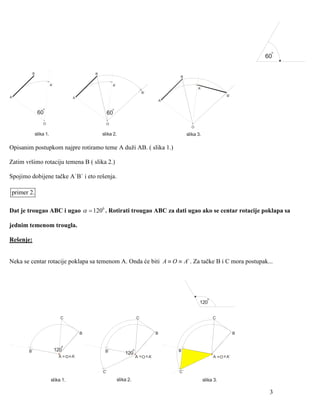 o
                                                                                                                                        60

           B                                  B
                                                                                                  B

                       A`                               A`
                                                                                                            A`
                                                                                B`
A                                                                                                                             B`
                                     A
                                                                                             A

                o                                       o
               60                                   60
                O                                   O
                                                                                                        O

            slika 1.                              slika 2.                                            slika 3.

Opisanim postupkom najpre rotiramo teme A duži AB. ( slika 1.)

Zatim vršimo rotaciju temena B ( slika 2.)

Spojimo dobijene tačke A`B` i eto rešenja.

primer 2.

Dat je trougao ABC i ugao α = 1200 . Rotirati trougao ABC za dati ugao ako se centar rotacije poklapa sa

jednim temenom trougla.

Rešenje:


Neka se centar rotacije poklapa sa temenom A. Onda će biti A ≡ O ≡ A` . Za tačke B i C mora postupak...




                                                                                                                   o
                                                                                                             120


                              C                                             C                                          C


                                          B                                              B                                          B


                              o
       B`                   120                    B`                   o                        B`
                                                                 120
                             A = O = A`                                     A = O = A`                                 A = O = A`


                                                  C`                                             C`

                       slika 1.                              slika 2.                                            slika 3.

                                                                                                                                         3
 