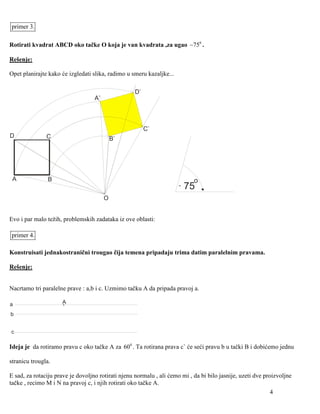 primer 3.

Rotirati kvadrat ABCD oko tačke O koja je van kvadrata ,za ugao −750 .

Rešenje:

Opet planirajte kako će izgledati slika, radimo u smeru kazaljke...

                                                    D`
                                   A`



                                                         C`
D              C                            B`




 A              B                                                           o
                                                                      -   75
                                        O


Evo i par malo težih, problemskih zadataka iz ove oblasti:

primer 4.

Konstruisati jednakostranični trougao čija temena pripadaju trima datim paralelnim pravama.

Rešenje:


Nacrtamo tri paralelne prave : a,b i c. Uzmimo tačku A da pripada pravoj a.

a                    A

b


c

Ideja je da rotiramo pravu c oko tačke A za 600 . Ta rotirana prava c` će seći pravu b u tački B i dobićemo jednu

stranicu trougla.

E sad, za rotaciju prave je dovoljno rotirati njenu normalu , ali ćemo mi , da bi bilo jasnije, uzeti dve proizvoljne
tačke , recimo M i N na pravoj c, i njih rotirati oko tačke A.
                                                                                                             4
 