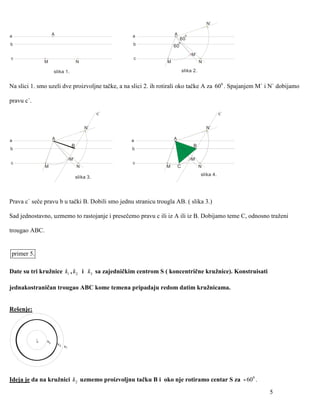 N`

a                    A                                  a           A        o
                                                                         60
                                                                        o
b                                                       b           60
                                                                                 M`
c                                                       c
                M                       N                       M                      N

                     slika 1.                                               slika 2.


Na slici 1. smo uzeli dve proizvoljne tačke, a na slici 2. ih rotirali oko tačke A za 600 . Spajanjem M` i N` dobijamo

pravu c`.

                                                   c`                                             c`


                                            N`                                             N`

a                    A                                  a           A
                                   B                                              B
b                                                       b

                                   M`                                            M`
c                                                       c
                M                       N                       M       C              N
                                                                                       slika 4.
                                        slika 3.




Prava c` seče pravu b u tački B. Dobili smo jednu stranicu trougla AB. ( slika 3.)

Sad jednostavno, uzmemo to rastojanje i presečemo pravu c ili iz A ili iz B. Dobijamo teme C, odnosno traženi

trougao ABC.


primer 5.

Date su tri kružnice k1 , k2 i k3 sa zajedničkim centrom S ( koncentrične kružnice). Konstruisati

jednakostraničan trougao ABC kome temena pripadaju redom datim kružnicama.


Rešenje:




            S   k3
                         k2
                              k1




Ideja je da na kružnici k2 uzmemo proizvoljnu tačku B i oko nje rotiramo centar S za - 600 .
                                                                                                          5
 