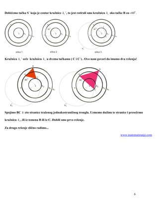 Dobićemo tačku S` koja je centar kružnice k1 `, to jest rotirali smo kružnicu k1 oko tačke B za - 600 .


    B                                                 B                                                     B

                                                           o                                                     o
                                                                                                                                 C
                                                      60                                                    60

           S        k3                                              S   k3                                                   S         k3
                              k2                 S`                           k2                       S`                                   k2
                                   k1                                              k1                                                 C`         k1




                                                                                                  k`
                                                                                                   1

         slika 1.                                          slika 2.                                             slika 3.


Kružnica k1 ` seče kružnicu k3 u dvema tačkama ( C i C`) . Ovo nam govori da imamo dva rešenja!

                                   A
                                                                                                                         A

                    B                                                                        B

                          o
                                            C                                                     o
                     60                                                                      60

                                        S       k3                                                     S            k3
               S`                                         k2                            S`                                       k2
                                                               k1                                               C                      k1




    k`
     1                                                                       k`
                                                                              1


Spojimo BC i eto stranice traženog jednakostraničnog trougla. Uzmemo dužinu te stranice i presečemo

kružnicu k1 , ili iz temena B ili iz C. Dobili smo prvo rešenje.

Za drugo rešenje slično radimo...

                                                                                                                                                      www.matematiranje.com




                                                                                                                                                               6
 