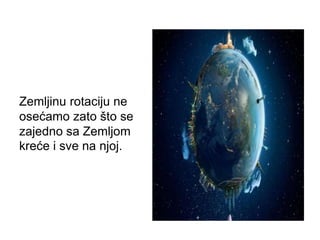 Zemljinu rotaciju ne
osećamo zato što se
zajedno sa Zemljom
kreće i sve na njoj.
 