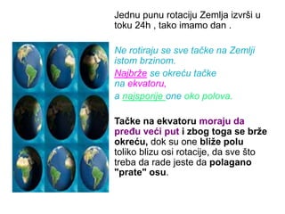 Jednu punu rotaciju Zemlja izvrši u
toku 24h , tako imamo dan .
Ne rotiraju se sve tačke na Zemlji
istom brzinom.
Najbrže se okreću tačke
na ekvatoru,
a najsporije one oko polova.
Tačke na ekvatoru moraju da
pređu veći put i zbog toga se brže
okreću, dok su one bliže polu
toliko blizu osi rotacije, da sve što
treba da rade jeste da polagano
"prate" osu.
 