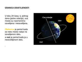 GRANICA OSVETLJENOSTI
U toku 24 časa, tj. jednog
dana (jedne rotacije), sva
mesta su naizmenično
osvetljena i neosvetljena.
Obdanica je period kada
se neko mesto nalazi na
osvetljenom delu,
a noć je period kada je u
neosvetljenom delu.
.
 