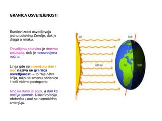 GRANICA OSVETLJENOSTI
Sunčevi zraci osvetljavaju
jednu polovinu Zemlje, dok je
druga u mraku.
Osvetljena polovina je dnevna
polulopta, dok je neosvetljena
noćna.
Linija gde se smenjuju dan i
noć naziva se granica
osvetljenosti – to nije oštra
linija, tako da smenu obdanice
i noći vidimo postepeno.
Noć ka danu je zora, a dan ka
noći je sumrak. Usled rotacije,
obdanica i noć se neprekidno
smenjuju.
 