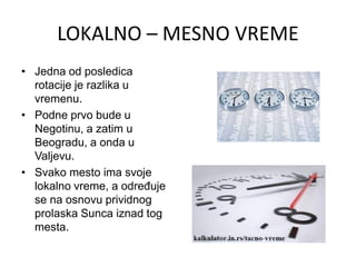 LOKALNO – MESNO VREME
• Jedna od posledica
rotacije je razlika u
vremenu.
• Podne prvo bude u
Negotinu, a zatim u
Beogradu, a onda u
Valjevu.
• Svako mesto ima svoje
lokalno vreme, a određuje
se na osnovu prividnog
prolaska Sunca iznad tog
mesta.
 