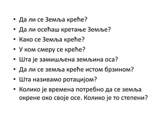• Да ли се Земља креће?
• Да ли осећаш кретање Земље?
• Како се Земља креће?
• У ком смеру се креће?
• Шта је замишљена земљина оса?
• Да ли се земља креће истом брзином?
• Шта називамо ротацијом?
• Колико је времена потребно да се земља
окрене око своје осе. Колико је то степени?
 