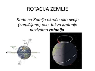 ROTACIJA ZEMLJE
Kada se Zemlja okreće oko svoje
(zamišljene) ose, takvo kretanje
nazivamo rotacija
 