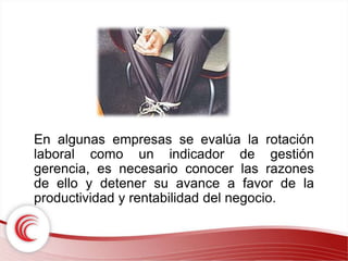 En algunas empresas se evalúa la rotación 
laboral como un indicador de gestión 
gerencia, es necesario conocer las razones 
de ello y detener su avance a favor de la 
productividad y rentabilidad del negocio. 
 