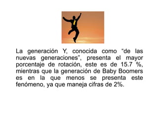 La generación Y, conocida como “de las 
nuevas generaciones”, presenta el mayor 
porcentaje de rotación, este es de 15.7 %, 
mientras que la generación de Baby Boomers 
es en la que menos se presenta este 
fenómeno, ya que maneja cifras de 2%. 
 